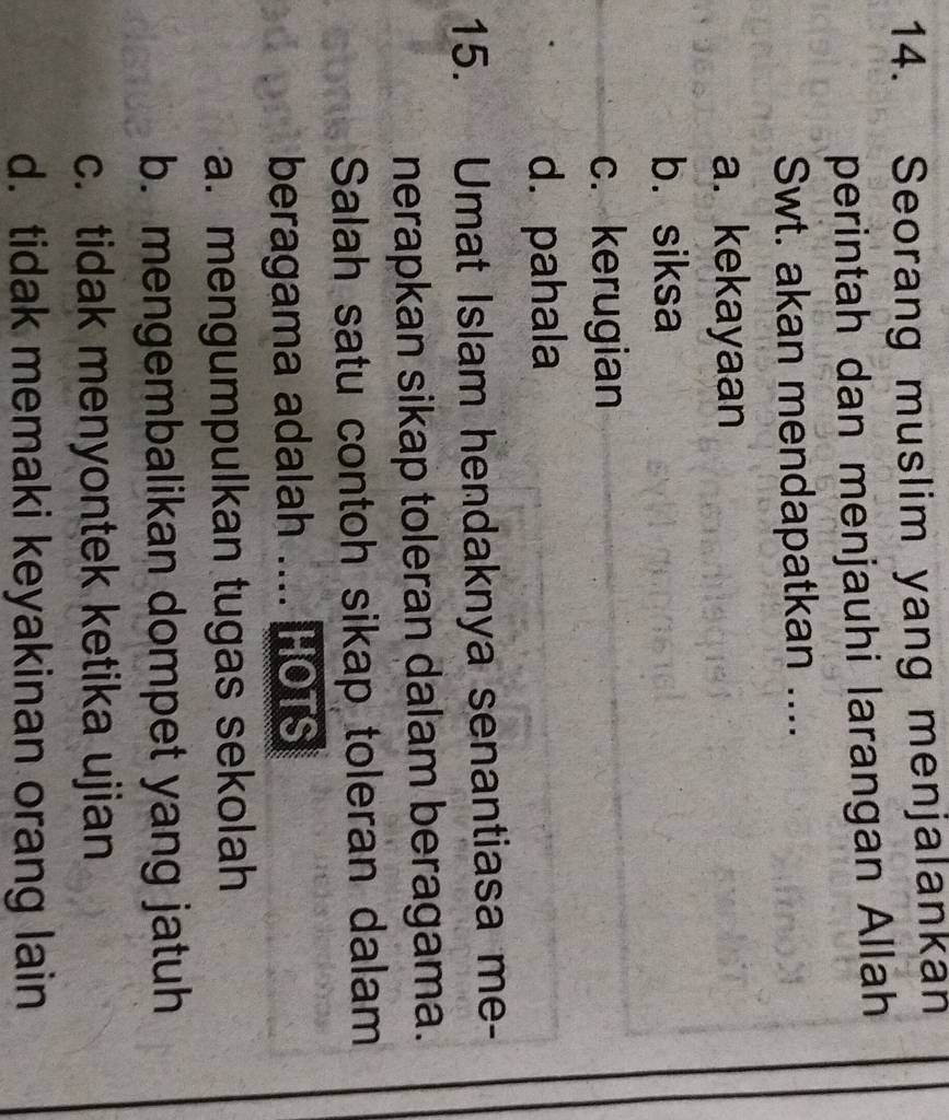 Seorang muslim yang menjalankan
perintah dan menjauhi larangan Allah
Swt. akan mendapatkan ....
a. kekayaan
b. siksa
c. kerugian
d. pahala
15. Umat Islam hendaknya senantiasa me-
nerapkan sikap toleran dalam beragama.
Salah satu contoh sikap toleran dalam
beragama adalah .... HOTS
a. mengumpulkan tugas sekolah
b. mengembalikan dompet yang jatuh
c. tidak menyontek ketika ujian
d. tidak memaki keyakinan orang lain