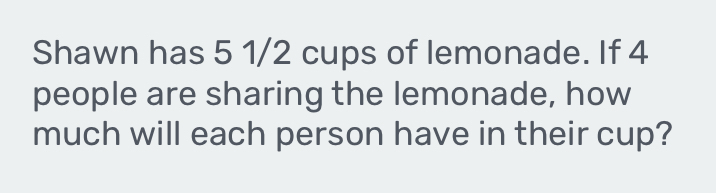 Shawn has 5 1/2 cups of lemonade. If 4
people are sharing the lemonade, how 
much will each person have in their cup?