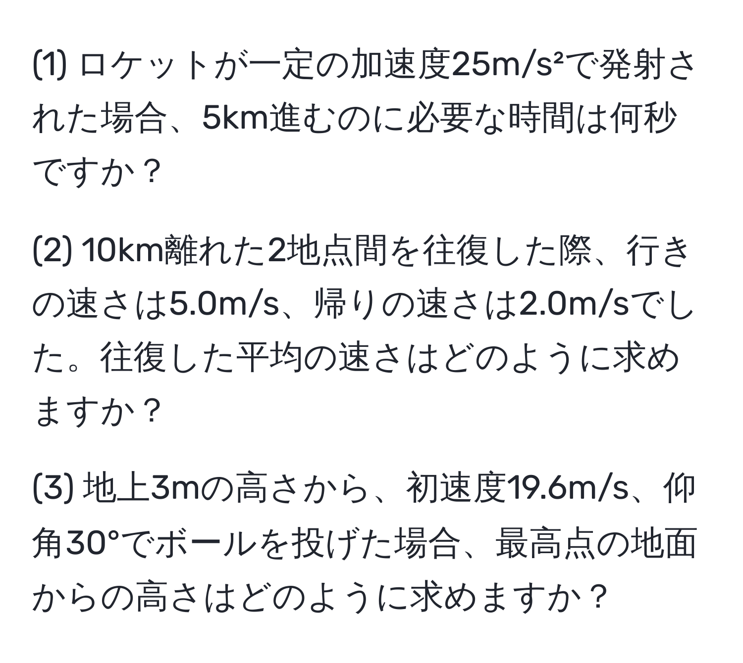 (1) ロケットが一定の加速度25m/s²で発射された場合、5km進むのに必要な時間は何秒ですか？

(2) 10km離れた2地点間を往復した際、行きの速さは5.0m/s、帰りの速さは2.0m/sでした。往復した平均の速さはどのように求めますか？

(3) 地上3mの高さから、初速度19.6m/s、仰角30°でボールを投げた場合、最高点の地面からの高さはどのように求めますか？