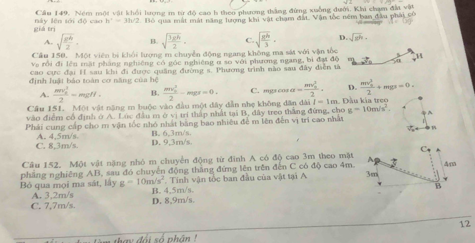 Ném một vật khối lượng m tử độ cao h theo phương thẳng đứng xuống dưới. Khi chạm đất v
nảy lên tới độ cao h'=3h/2 Bỏ qua mất mát năng lượng khi vật chạm đất, Vận tốc ném ban đầu phải ở
giá trị
A. sqrt(frac gh)2· sqrt(frac 3gh)2. C. sqrt(frac gh)3.
B.
D. sqrt(gh).
Câu 150. Một viên bi khối lượng m chuyền động ngang không ma sát với vận tốc
H
Vo rồi đi lên mặt pháng nghiêng có góc nghiêng α so với phương ngang, bi đạt độ m sa
cao cực đại H sau khi đi được quãng đường s. Phương trình nào sau đây diễn tả
định luật bảo toàn cơ năng của hệ
A. frac (mv_0)^22=mgH· B. frac (mv_0)^22-mgs=0. C. mgscos alpha =frac (mv_0)^22. D. frac (mv_0)^22+mgs=0.
Câu 151. Một vật nặng m buộc vào đầu một dây dẫn nhẹ không dãn dài l=1m. Đầu kia treo
vào điểm cố định ở A. Lúc đầu m ở vị trí thấp nhất tại B, dây treo thắng đứng, cho g=10m/s^2. ②A
Phải cung cấp cho m vận tốc nhỏ nhất bằng bao nhiêu để m lên đến vị trí cao nhất
1
B
A. 4,5m/s. B. 6,3m/s.
C. 8,3m/s. D. 9,3m/s.
Câu 152. Một vật nặng nhỏ m chuyển động từ đỉnh A có độ cao 3m theo mặt
phẳng nghiêng AB, sau đó chuyến động thắng đứng lên trên đến C có độ cao 4m.
Bỏ qua mọi ma sát, lấy g=10m/s^2. Tính vận tốc ban đầu của vật tại A
A. 3,2m/s B. 4,5m/s.
C. 7,7m/s. D. 8,9m/s.
12
hay đổi số phân !