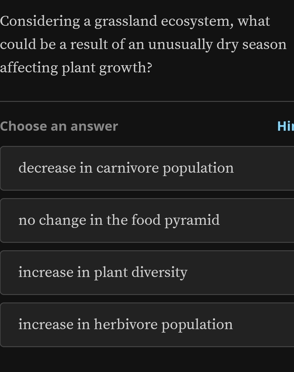 Considering a grassland ecosystem, what
could be a result of an unusually dry season
affecting plant growth?
Choose an answer Hi
decrease in carnivore population
no change in the food pyramid
increase in plant diversity
increase in herbivore population