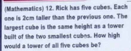 (Mathematics) 12. Rick has five cubes. Each 
one is 2cm taller than the previous one. The 
largest cube is the same height as a tower 
built of the two smallest cubes. How high 
would a tower of all five cubes be?