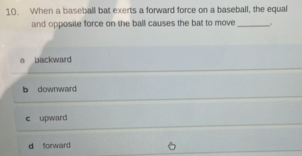 When a baseball bat exerts a forward force on a baseball, the equal
and opposite force on the ball causes the bat to move _.
a backward
b downward
c upward
d forward