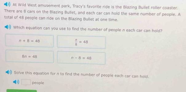 At Wild West amusement park, Tracy's favorite ride is the Blazing Bullet roller coaster.
There are 8 cars on the Blazing Bullet, and each car can hold the same number of people. A
total of 48 people can ride on the Blazing Bullet at one time.
Which equation can you use to find the number of people n each car can hold?
n+8=48
 n/8 =48
8n=48
n-8=48
Solve this equation for n to find the number of people each car can hold.
) □ people