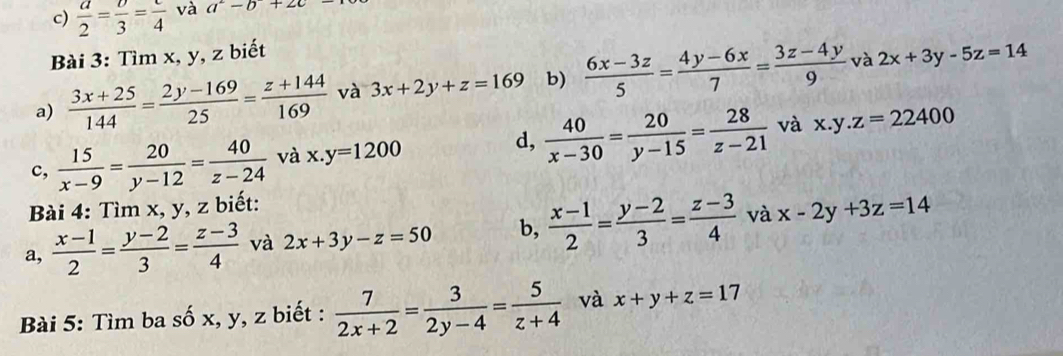  a/2 = v/3 =frac 4 và a^2-b+2c-
Bài 3: Tìm x, y, z biết 
a)  (3x+25)/144 = (2y-169)/25 = (z+144)/169  và 3x+2y+z=169 b)  (6x-3z)/5 = (4y-6x)/7 = (3z-4y)/9  và 2x+3y-5z=14
d, 
c,  15/x-9 = 20/y-12 = 40/z-24  và x.y=1200  40/x-30 = 20/y-15 = 28/z-21  và x.y.z=22400
Bài 4: Tìm x, y, z biết: 
a,  (x-1)/2 = (y-2)/3 = (z-3)/4  và 2x+3y-z=50 b,  (x-1)/2 = (y-2)/3 = (z-3)/4  và x-2y+3z=14
Bài 5: Tìm ba số x, y, z biết :  7/2x+2 = 3/2y-4 = 5/z+4  và x+y+z=17