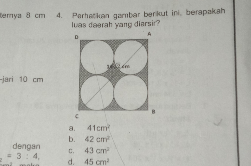 ternya 8 cm 4. Perhatikan gambar berikut ini, berapakah
luas daerah yang diarsir?
-jari 10 cm
a. 41cm^2
b. 42cm^2
dengan
C. 43cm^2
_2=3:4,
d. 45cm^2