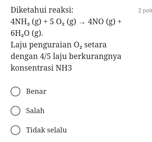 Diketahui reaksi: 2 poir
4NH_3(g)+5O_2(g)to 4NO(g)+
6H_2O(g). 
Laju penguraian O_2 setara
dengan 4/5 laju berkurangnya
konsentrasi NH3
Benar
Salah
Tidak selalu