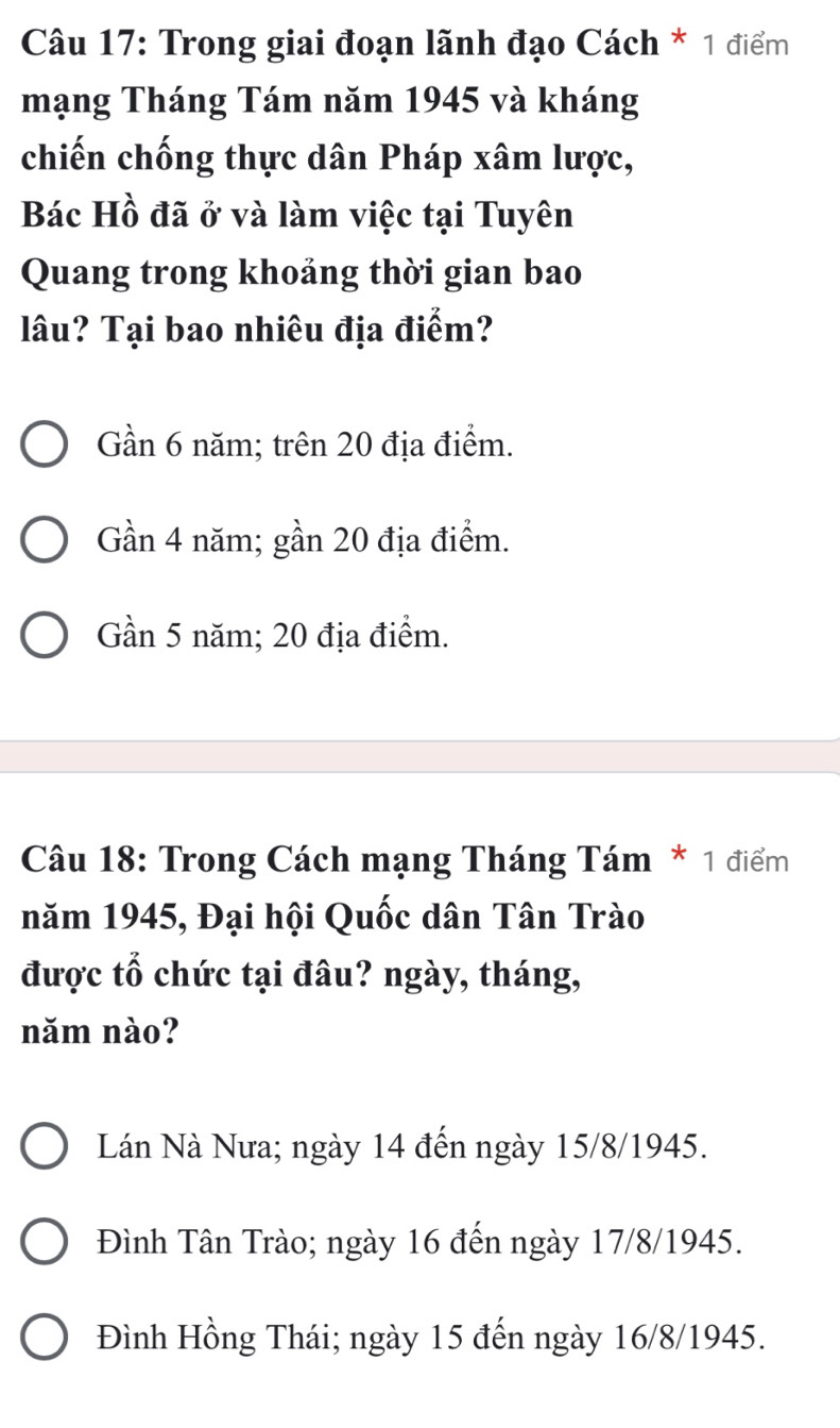 Trong giai đoạn lãnh đạo Cách * 1 điểm
mạng Tháng Tám năm 1945 và kháng
chiến chống thực dân Pháp xâm lược,
Bác Hồ đã ở và làm việc tại Tuyên
Quang trong khoảng thời gian bao
lâu? Tại bao nhiêu địa điểm?
Gần 6 năm; trên 20 địa điểm.
Gần 4 năm; gần 20 địa điểm.
Gần 5 năm; 20 địa điểm.
Câu 18: Trong Cách mạng Tháng Tám * 1 điểm
năm 1945, Đại hội Quốc dân Tân Trào
được tổ chức tại đâu? ngày, tháng,
năm nào?
Lán Nà Nưa; ngày 14 đến ngày 15/8 /1945.
Đình Tân Trào; ngày 16 đến ngày 17/8 /1945.
Đình Hồng Thái; ngày 15 đến ngày 16/8 /1945.