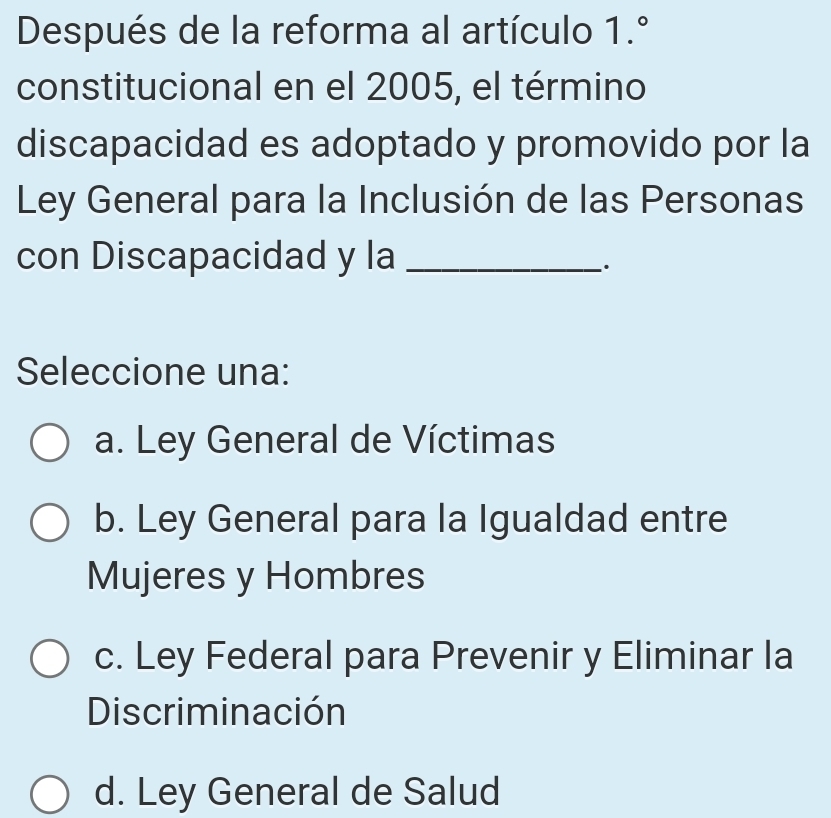 Después de la reforma al artículo 1.^circ 
constitucional en el 2005, el término
discapacidad es adoptado y promovido por la
Ley General para la Inclusión de las Personas
con Discapacidad y la_
.
Seleccione una:
a. Ley General de Víctimas
b. Ley General para la Igualdad entre
Mujeres y Hombres
c. Ley Federal para Prevenir y Eliminar la
Discriminación
d. Ley General de Salud