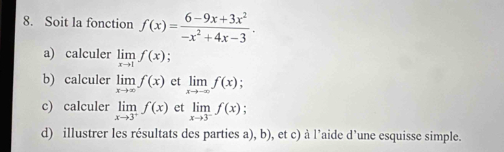 Soit la fonction f(x)= (6-9x+3x^2)/-x^2+4x-3 . 
a) calculer limlimits _xto 1f(x) : 
b) calculer limlimits _xto ∈fty f(x) et limlimits _xto -∈fty f(x)
c) calculer limlimits _xto 3^+f(x) et limlimits _xto 3^-f(x); 
d) illustrer les résultats des parties a), b), et c) à l’aide d’une esquisse simple.