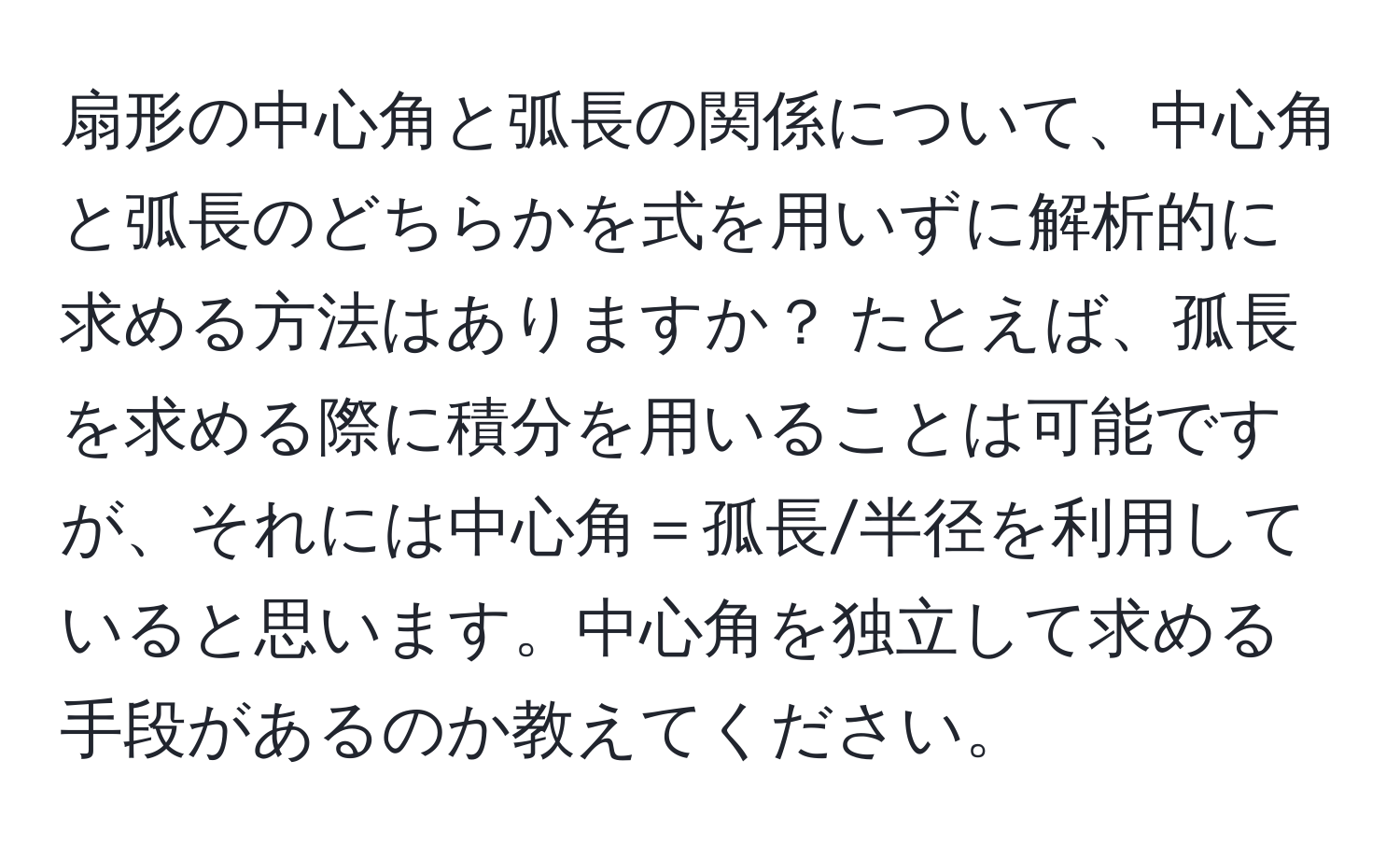 扇形の中心角と弧長の関係について、中心角と弧長のどちらかを式を用いずに解析的に求める方法はありますか？ たとえば、孤長を求める際に積分を用いることは可能ですが、それには中心角＝孤長/半径を利用していると思います。中心角を独立して求める手段があるのか教えてください。