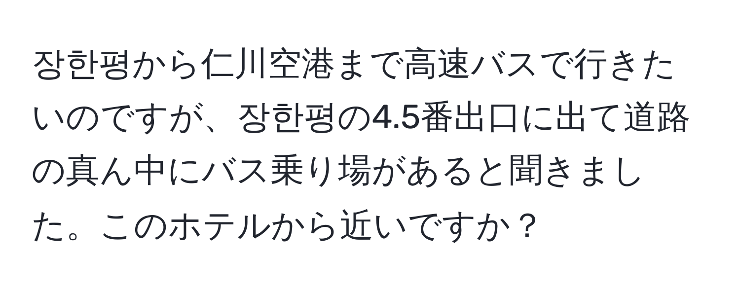 장한평から仁川空港まで高速バスで行きたいのですが、장한평の4.5番出口に出て道路の真ん中にバス乗り場があると聞きました。このホテルから近いですか？