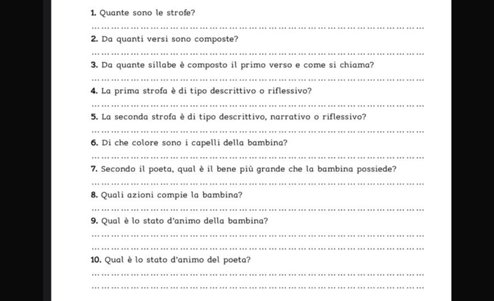 Quante sono le strofe? 
_ 
2. Da quanti versi sono composte? 
_ 
3. Da quante sillabe è composto il primo verso e come si chiama? 
_ 
4. La prima strofa è di tipo descrittivo o riflessivo? 
_ 
5. La seconda strofa è di tipo descrittivo, narrativo o riflessivo? 
_ 
6. Di che colore sono i capelli della bambina? 
_ 
7. Secondo il poeta, qual è il bene più grande che la bambina possiede? 
_ 
8. Quali azioni compie la bambina? 
_ 
9. Qual è lo stato d'animo della bambina? 
_ 
_ 
10. Qual è lo stato d'animo del poeta? 
_ 
_