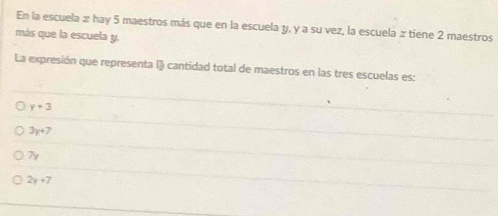 En la escuela x hay 5 maestros más que en la escuela y, y a su vez, la escuela z tiene 2 maestros
más que la escuela y.
La expresión que representa lj cantidad total de maestros en las tres escuelas es:
y+3
3y+7
7y
2y+7