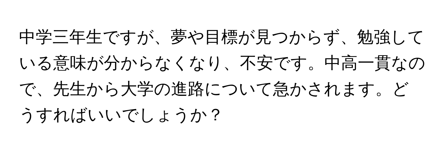 中学三年生ですが、夢や目標が見つからず、勉強している意味が分からなくなり、不安です。中高一貫なので、先生から大学の進路について急かされます。どうすればいいでしょうか？