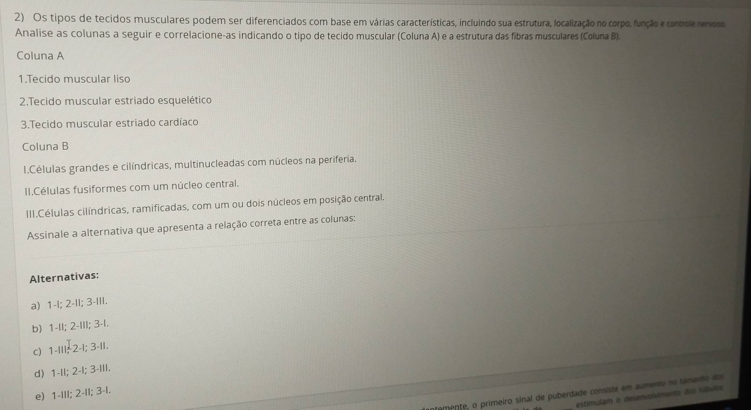 Os tipos de tecidos musculares podem ser diferenciados com base em várias características, incluindo sua estrutura, localização no corpo, função e controle nervoso.
Analise as colunas a seguir e correlacione-as indicando o tipo de tecido muscular (Coluna A) e a estrutura das fibras musculares (Coluna B).
Coluna A
1.Tecido muscular liso
2.Tecido muscular estriado esquelético
3.Tecido muscular estriado cardíaco
Coluna B
I.Células grandes e cilíndricas, multinucleadas com núcleos na periferia.
II.Células fusiformes com um núcleo central.
III.Células cilíndricas, ramificadas, com um ou dois núcleos em posição central.
Assinale a alternativa que apresenta a relação correta entre as colunas:
Alternativas:
a) 1 -l; 2 -II; 3 -III.
b) 1 -II; 2-III; 3-I.
c) 1-IIIऩ2-I; 3 -II.
d 1 -II; 2 -I; 3 -III.
e) 1 -III; 2 -II; 3 -I.
temente, o primeiro sinal de puberdade consiste em aumento no tamanho dos
estimulam o desenvolvimento dos túbulos