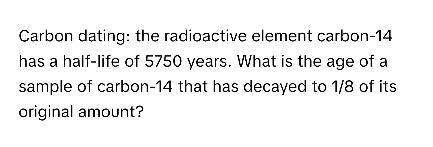 Carbon dating: the radioactive element carbon-14 has a half-life of 5750 years. What is the age of a sample of carbon-14 that has decayed to 1/8 of its original amount?