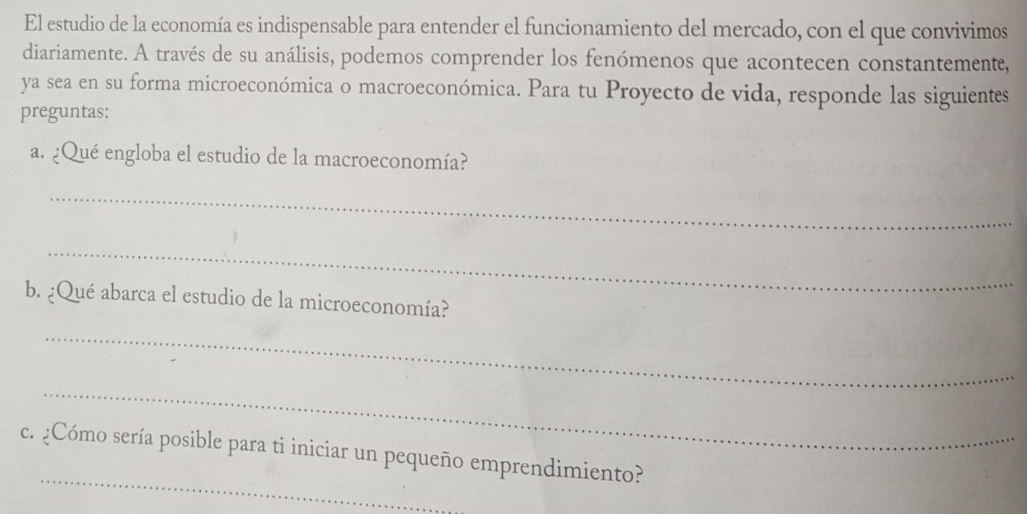 El estudio de la economía es indispensable para entender el funcionamiento del mercado, con el que convivimos 
diariamente. A través de su análisis, podemos comprender los fenómenos que acontecen constantemente, 
ya sea en su forma microeconómica o macroeconómica. Para tu Proyecto de vida, responde las siguientes 
preguntas: 
a. ¿Qué engloba el estudio de la macroeconomía? 
_ 
_ 
b. ¿Qué abarca el estudio de la microeconomía? 
_ 
_ 
_ 
c. ¿Cómo sería posible para ti iniciar un pequeño emprendimiento?