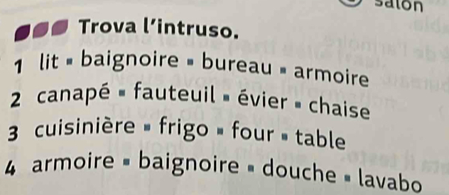 saton 
Trova l’intruso. 
1 lit = baignoire = bureau = armoire 
2 canapé » fauteuil » évier » chaise 
3 cuisinière » frigo » four » table 
4 armoire = baignoire = douche » lavabo