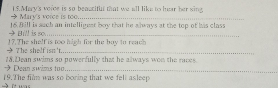 Mary's voice is so beautiful that we all like to hear her sing 
→ Mary's voice is too._ 
16.Bill is such an intelligent boy that he always at the top of his class 
→ Bill is so_ 
17.The shelf is too high for the boy to reach 
→ The shelf isn’t_ 
18.Dean swims so powerfully that he always won the races. 
→ Dean swims too_ 
19.The film was so boring that we fell asleep 
It was