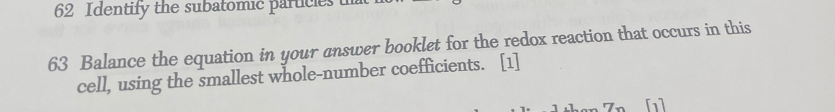 Identify the subatomic particles in 
63 Balance the equation in your answer booklet for the redox reaction that occurs in this 
cell, using the smallest whole-number coefficients. [1] 
[1]