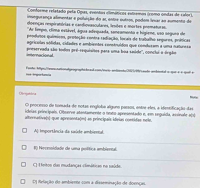 Conforme relatado pela Opas, eventos climáticos extremos (como ondas de calor),
insegurança alimentar e poluição do ar, entre outros, podem levar ao aumento de
doenças respiratórias e cardiovasculares, lesões e mortes prematuras.
"Ar limpo, clima estável, água adequada, saneamento e higiene, uso seguro de
produtos químicos, proteção contra radiação, locais de trabalho seguros, práticas
agrícolas sólidas, cidades e ambientes construídos que conduzam a uma natureza
preservada são todos pré-requisitos para uma boa saúde', conclui o órgão
internacional.
Fonte: https://www.nationalgeographicbrasil.com/meio-ambiente/2023/09/saude-ambiental-o-que-e-e-qual-a-
sua-importancia
Obrigatória
Nota:
O processo de tomada de notas engloba alguns passos, entre eles, a identificação das
ideias principais. Observe atentamente o texto apresentado e, em seguida, assinale a(s)
alternativa(s) que apresenta(m) as principais ideias contidas nele.
A) Importância da saúde ambiental.
B) Necessidade de uma política ambiental.
C) Efeitos das mudanças climáticas na saúde.
D) Relação do ambiente com a disseminação de doenças.