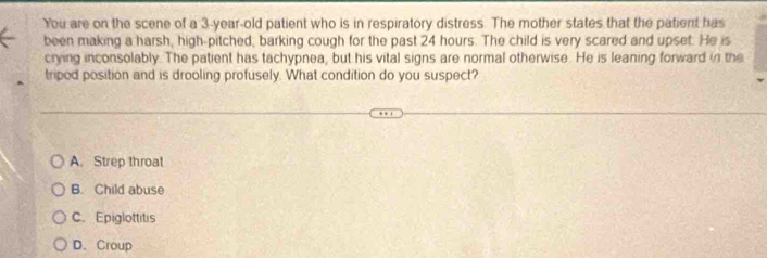 You are on the scene of a 3-year-old patient who is in respiratory distress. The mother states that the patient has
been making a harsh, high-pitched, barking cough for the past 24 hours. The child is very scared and upset. He is
crying inconsolably. The patient has tachypnea, but his vital signs are normal otherwise. He is leaning forward in the
tripod position and is drooling profusely. What condition do you suspect?
A. Strep throat
B. Child abuse
C. Epiglottitis
D. Croup