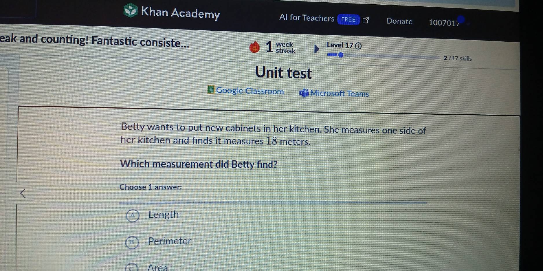 Khan Academy Al for Teachers FREE Donate 1007017
eak and counting! Fantastic consiste... Level 17ⓘ
2 /17 skills
Unit test
# Google Classroom Microsoft Teams
Betty wants to put new cabinets in her kitchen. She measures one side of
her kitchen and finds it measures 18 meters.
Which measurement did Betty find?
(
Choose 1 answer:
Length
Perimeter
Area