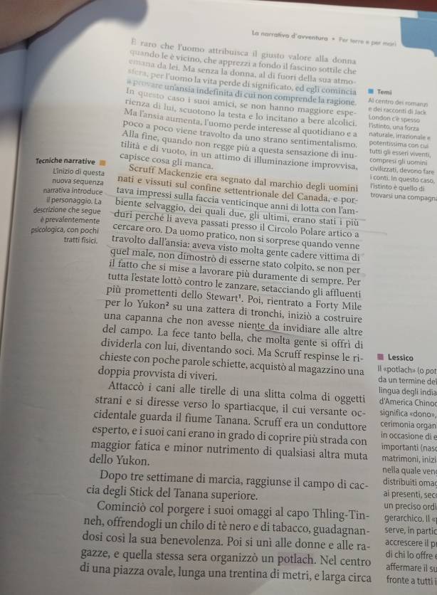 La narrativa d'avventura * Fer terre e per mari
E raro che luomo attribuisca il giusto valore alla donna
quando le è vicino, che apprezzi a fondo il fascino sottile che
emana da lei, Ma senza la donna, al di fuorí della sua atmo
sfera, per luomo la vita perde di significato, ed egli comincia ≡ Terni
* provare unansia indefinita di cut non comprende la ragione Al-centro des romar
In questo caso i suoi amici, se non hanno maggiore espe- London cè spesso e dei racconti di Jack
rienza di lui, scuotono la testa e lo incitano a bere alcolici. l'istinto, una forza
Ma l'ansia aumenta, l'uomo perde interesse al quotidiano e a naturale, irrazionale e
poco a poco viene travolto da uno strano sentimentalismo. potentissima con cul
Alla fine, quando non regge più a questa sensazione di inu- tutti gli esseri viventi,
tilità e di vuoto, in un attimo di illuminazione improvvisa, compresi gli uomini
Tecniche narrative
capisce cosa gli manca. civilizzati, devono fare i conti. In questo caso.
Scruff Mackenzie era segnato dal marchio degli uomini
Linizio di questa l'istinto è quello di
nuova sequenza nati e vissuti sul confine settentrionale del Canada, e por trovarsi una compagn
narrativa introduce tava impressi sulla faccia venticinque anni di lotta con l'am-
il personaggio. La
descrizione che segue biente selvaggio, dei quali due, gli ultimi, erano stati i piǔ
è prevalentemente
duri perché li aveva passati presso il Circolo Polare artico a
psicologica, con pochi
cercare oro. Da uomo pratico, non si sorprese quando venne
tratti fisici. travolto dall'ansia: aveva visto molta gente cadere vittima di
quel male, non dimostrò di esserne stato colpito, se non per
il fatto che si mise a lavorare più duramente di sempre. Per
tutta l'estate lottò contro le zanzare, setacciando gli affluenti
più promettenti dello Stewart¹. Poi, rientrato a Forty Mile
per lo Yukon² su una zattera di tronchi, iniziò a costruire
una capanna che non avesse niente da invidiare alle altre
del campo. La fece tanto bella, che molta gente si offrì di
dividerla con lui, diventando soci. Ma Scruff respinse le ri- Lessico
chieste con poche parole schiette, acquistò al magazzino una Il «potlach» (o pot
doppia provvista di viveri. da un termine de
lingua degli india
Attaccò i cani alle tirelle di una slitta colma di oggetti d'America Chinoc
strani e si diresse verso lo spartiacque, il cui versante oc- significa «dono»,
cidentale guarda il fiume Tanana. Scruff era un conduttore cerimonia organ
esperto, e i suoi caní erano in grado di coprire più strada con in occasione di e importanti (nas
maggior fatica e minor nutrimento di qualsiasi altra muta matrimoni, inizi
dello Yukon. nella quale ven
distribuiti oma
Dopo tre settimane di marcia, raggiunse il campo di cac- ai presenti, sec
cia degli Stick del Tanana superiore. un preciso ord
Cominciò col porgere i suoi omaggi al capo Thling-Tin- gerarchico. Il «
neh, offrendogli un chilo di tè nero e di tabacco, guadagnan- serve, in partic
dosi così la sua benevolenza. Poi si unì alle donne e alle ra- accrescere il p di chi lo offre 
gazze, e quella stessa sera organizzò un potlach. Nel centro affermare il su
di una piazza ovale, lunga una trentina di metri, e larga circa fronte a tutti