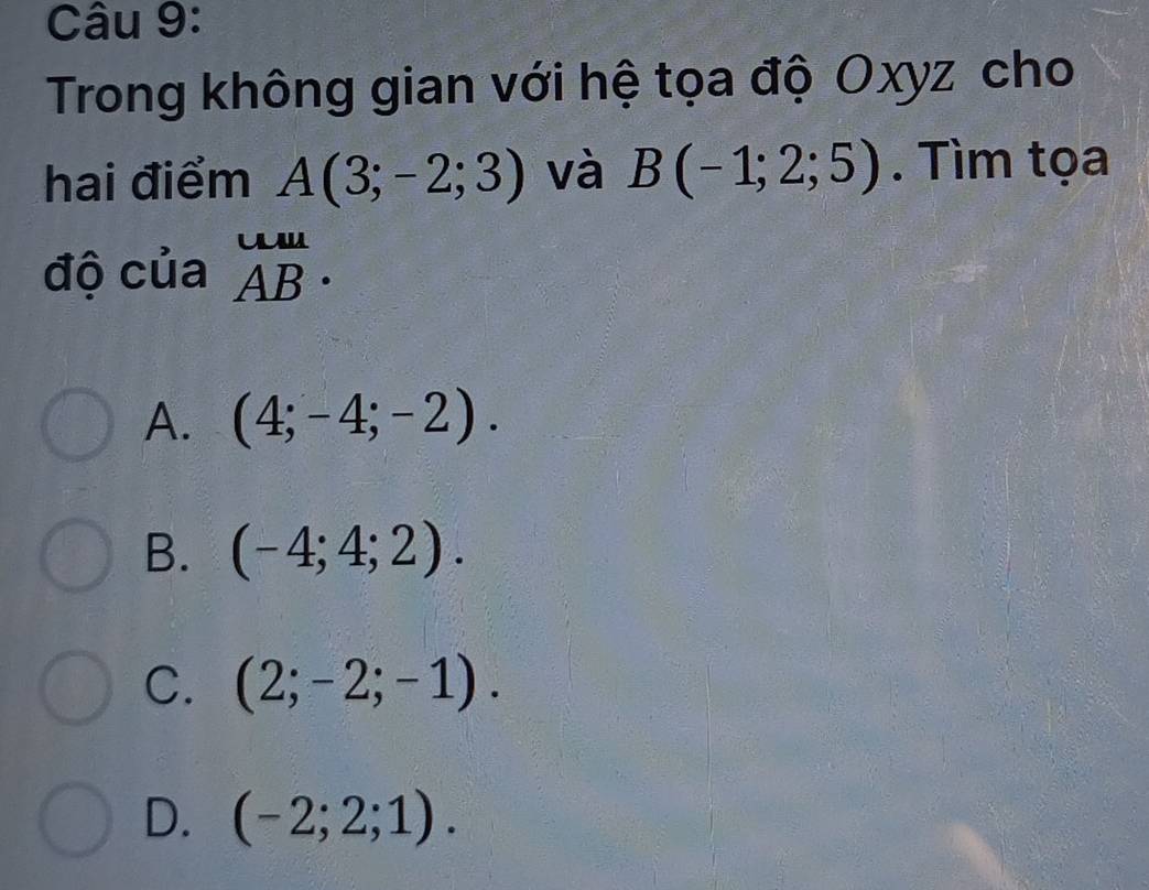 Trong không gian với hệ tọa độ Oxyz cho
hai điểm A(3;-2;3) và B(-1;2;5). Tìm tọa
độ của beginarrayr uu ABendarray.
A. (4;-4;-2).
B. (-4;4;2).
C. (2;-2;-1).
D. (-2;2;1).