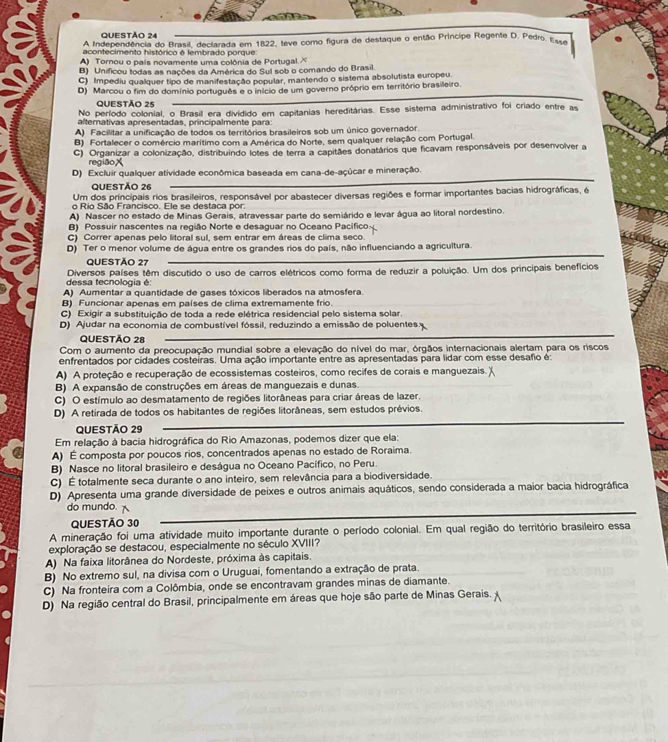 A Independência do Brasil, declarada em 1822, teve como figura de destaque o então Príncipe Regente D. Pedro. Esse
acontecimento histórico é lembrado porque:
A) Tornou o país novamente uma colônia de Portugal.
B) Unificou todas as nações da América do Sul sob o comando do Brasil
C) Impediu qualquer tipo de manifestação popular, mantendo o sistema absolutista europeu.
D) Marcou o fim do domínio português e o início de um governo próprio em território brasileiro.
QUESTÃO 25
No período colonial, o Brasil era dividido em capitanias hereditárias. Esse sistema administrativo foi criado entre as
alternativas apresentadas, principalmente para:
A) Facilitar a unificação de todos os territórios brasileiros sob um único governador.
B) Fortalecer o comércio marítimo com a América do Norte, sem qualquer relação com Portugal.
C) Organizar a colonização, distribuindo lotes de terra a capitães donatários que ficavam responsáveis por desenvolver a
região
D) Excluir qualquer atividade econômica baseada em cana-de-açúcar e mineração.
QUESTÃO 26
Um dos principais rios brasileiros, responsável por abastecer diversas regiões e formar importantes bacias hidrográficas, é
o Rio São Francisco. Ele se destaca por.
A) Nascer no estado de Minas Gerais, atravessar parte do semiárido e levar água ao litoral nordestino.
B) Possuir nascentes na região Norte e desaguar no Oceano Pacífico:
C) Correr apenas pelo litoral sul, sem entrar em áreas de clima seco.
D) Ter o menor volume de água entre os grandes rios do país, não influenciando a agricultura.
QUESTÃo 27
Diversos países têm discutido o uso de carros elétricos como forma de reduzir a poluição. Um dos principais benefícios
dessa tecnologia é:
A) Aumentar a quantidade de gases tóxicos liberados na atmosfera.
B) Funcionar apenas em países de clima extremamente frio.
C) Exigir a substituição de toda a rede elétrica residencial pelo sistema solar.
D) Ajudar na economia de combustível fóssil, reduzindo a emissão de poluentes.
QUESTÃO 28
Com o aumento da preocupação mundial sobre a elevação do nível do mar, órgãos internacionais alertam para os riscos
enfrentados por cidades costeiras. Uma ação importante entre as apresentadas para lidar com esse desafio é:
A) A proteção e recuperação de ecossistemas costeiros, como recifes de corais e manguezais.
B) A expansão de construções em áreas de manguezais e dunas.
C) O estímulo ao desmatamento de regiões litorâneas para criar áreas de lazer.
D) A retirada de todos os habitantes de regiões litorâneas, sem estudos prévios.
QUESTÃO 29
Em relação à bacia hidrográfica do Rio Amazonas, podemos dizer que ela:
A) É composta por poucos rios, concentrados apenas no estado de Roraima.
B) Nasce no litoral brasileiro e deságua no Oceano Pacífico, no Peru.
C) É totalmente seca durante o ano inteiro, sem relevância para a biodiversidade.
D) Apresenta uma grande diversidade de peixes e outros animais aquáticos, sendo considerada a maior bacia hidrográfica
do mundo.
QUESTÃO 30
A mineração foi uma atividade muito importante durante o período colonial. Em qual região do território brasileiro essa
exploração se destacou, especialmente no século XVIII?
A) Na faixa litorânea do Nordeste, próxima às capitais.
B) No extremo sul, na divisa com o Uruguai, fomentando a extração de prata.
C) Na fronteira com a Colômbia, onde se encontravam grandes minas de diamante.
D) Na região central do Brasil, principalmente em áreas que hoje são parte de Minas Gerais.