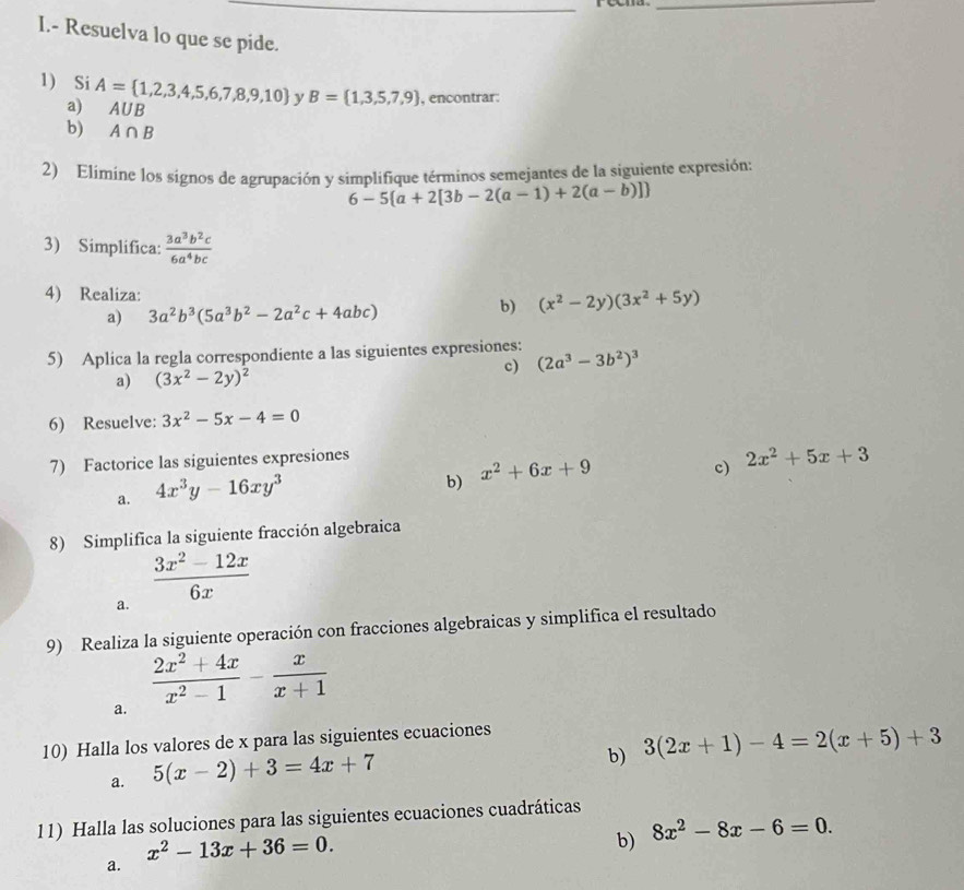 Resuelva lo que se pide.
1) Si A= 1,2,3,4,5,6,7,8,9,10 y B= 1,3,5,7,9 , encontrar:
a) A∪ B
b) A∩ B
2) Elímine los signos de agrupación y simplifique términos semejantes de la siguiente expresión:
6-5 a+2[3b-2(a-1)+2(a-b)]
3) Simplifica:  3a^3b^2c/6a^4bc 
4) Realiza:
a) 3a^2b^3(5a^3b^2-2a^2c+4abc)
b) (x^2-2y)(3x^2+5y)
5) Aplica la regla correspondiente a las siguientes expresiones: (2a^3-3b^2)^3
a) (3x^2-2y)^2
c)
6) Resuelve: 3x^2-5x-4=0
7) Factorice las siguientes expresiones
a. 4x^3y-16xy^3
b) x^2+6x+9
c) 2x^2+5x+3
8) Simplifica la siguiente fracción algebraica
a.  (3x^2-12x)/6x 
9) Realiza la siguiente operación con fracciones algebraicas y simplifica el resultado
a.  (2x^2+4x)/x^2-1 - x/x+1 
10) Halla los valores de x para las siguientes ecuaciones
a. 5(x-2)+3=4x+7
b) 3(2x+1)-4=2(x+5)+3
11) Halla las soluciones para las siguientes ecuaciones cuadráticas
x^2-13x+36=0.
b) 8x^2-8x-6=0.
a.