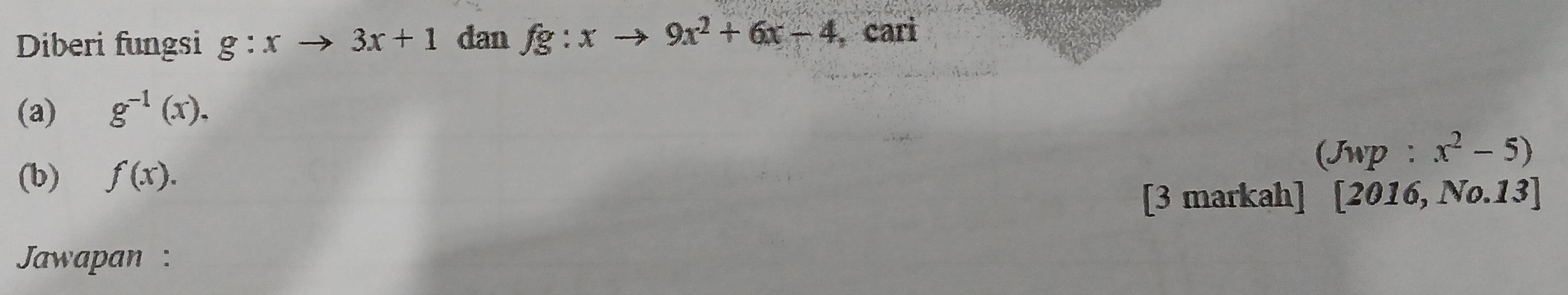 Diberi fungsi g:x to 3x+1 dan fg:xto 9x^2+6x-4 , cari 
(a) g^(-1)(x). 
(Jwp: x^2-5)
(b) f(x). 
[3 markah] [2016,N0.13]
Jawapan :