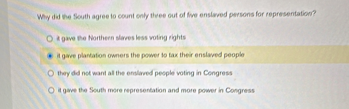 Why did the South agree to count only three out of five enslaved persons for representation?
it gave the Northern slaves less voting rights
it gave plantation owners the power to tax their enslaved people
they did not want all the enslaved people voting in Congress
it gave the South more representation and more power in Congress