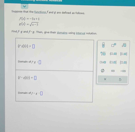 Suppose that the functions and g are defined as follows.
f(x)=-3x+1
g(x)=sqrt(x-5)
Find f· g and f-g. Then, give their domains using interval notation.
(f'gendpmatrix g)(x)=□
 □ /□   □^(□) sqrt(□ )
sqrt[□](□ ) (□ ,□ ) [□ ,□ ]
Domain of f'x:□ (□ ,□ ] (□ ,□ )
u□
∞ -∞
(f-g)(x)=□
× 5
Domain of f-g:□