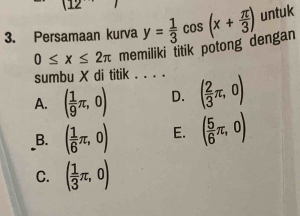 12
3. Persamaan kurva y= 1/3 cos (x+ π /3 ) untuk
0≤ x≤ 2π memiliki titik potong dengan
sumbu X di titik . . . .
A. ( 1/9 π ,0)
D. ( 2/3 π ,0)
B. ( 1/6 π ,0)
E. ( 5/6 π ,0)
C. ( 1/3 π ,0)