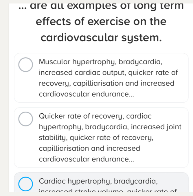 ... are all examples of long term
effects of exercise on the
cardiovascular system.
Muscular hypertrophy, bradycardia,
increased cardiac output, quicker rate of
recovery, capilliarisation and increased
cardiovascular endurance...
Quicker rate of recovery, cardiac
hypertrophy, bradycardia, increased joint
stability, quicker rate of recovery,
capilliarisation and increased
cardiovascular endurance...
Cardiac hypertrophy, bradycardia,