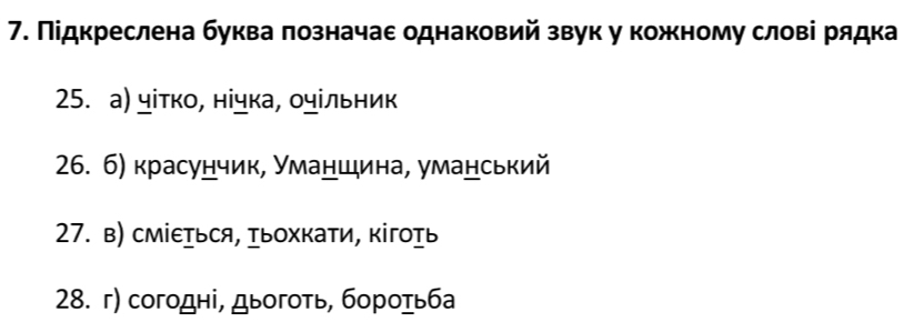 Підкреслена буква πозначаε однаковий звук у кожному слові рядка 
25. а) чітко, нічка, οчільник 
26. 6) красунчик, Уманшина, уманський 
27. в) сміεься, ыохкати, кігоь 
28. г) согодні, дыогоτь, бороτьба