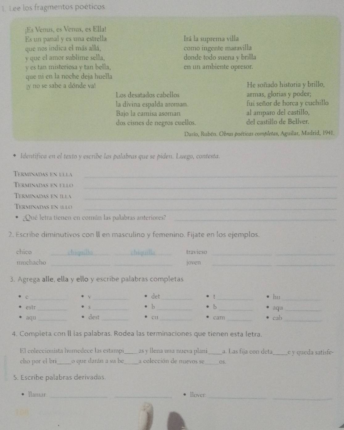 Lee los fragmentos poéticos
;Es Venus, es Venus, es Ella!
Es un panal y es una estrella Irá la suprema villa
que nos indica el más allá, como ingente maravilla
y que el amor sublime sella, donde todo suena y brilla
y es tan misteriosa y tan bella, en un ambiente opresor.
que ni en la noche deja huella
y no se sabe a dónde va! He soñado historia y brillo,
Los desatados cabellos armas, glorias y poder;
la divina espalda aroman. fui señor de horca y cuchillo
Bajo la camisa asoman al amparo del castillo,
dos cisnes de negros cuellos. del castillo de Bellver.
Darío, Rubén. Obras poéticas completas, Aguilar, Madrid, 1941.
Identifica en el texto y escribe las palabras que se piden. Luego, contesta.
Terminadas en ella_
Terminadas en ello_
Terminadas en illa_
Terminadas en illo_
¿Qué letra tienen en común las palabras anteriores?_
2. Escribe diminutivos con ll en masculino y femenino. Fijate en los ejemplos.
chico _dandic chiquilla_ travieso_
muchacho _joven_
3. Agrega alle, ella y ello y escribe palabras completas
C __det __hu_
V
b
b
estr _S ___aqu_
aqu_ dest __cam _cab_
cu
4. Completa con ll las palabras. Rodea las terminaciones que tienen esta letra.
El coleccionista humedece las estampi _as y llena una nueva plani_ a. Las fija con deta_ e y queda satisfe-
cho por el bri _o que darán a su be_ la colección de nuevos se_ Os.
5. Escribe palabras derivadas.
__
llamar __llover: