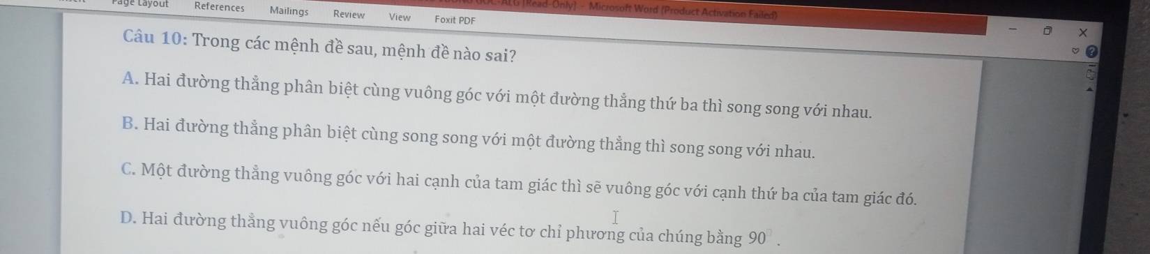 Read-Only] - Microsoft Word (Product Activation Failed)
References Mailings Review View Foxit PDF
Câu 10: Trong các mệnh đề sau, mệnh đề nào sai?
A. Hai đường thẳng phân biệt cùng vuông góc với một đường thẳng thứ ba thì song song với nhau.
B. Hai đường thẳng phân biệt cùng song song với một đường thẳng thì song song với nhau.
C. Một đường thẳng vuông góc với hai cạnh của tam giác thì sẽ vuông góc với cạnh thứ ba của tam giác đó.
T
D. Hai đường thẳng vuông góc nếu góc giữa hai véc tơ chỉ phương của chúng bằng 90^(□).