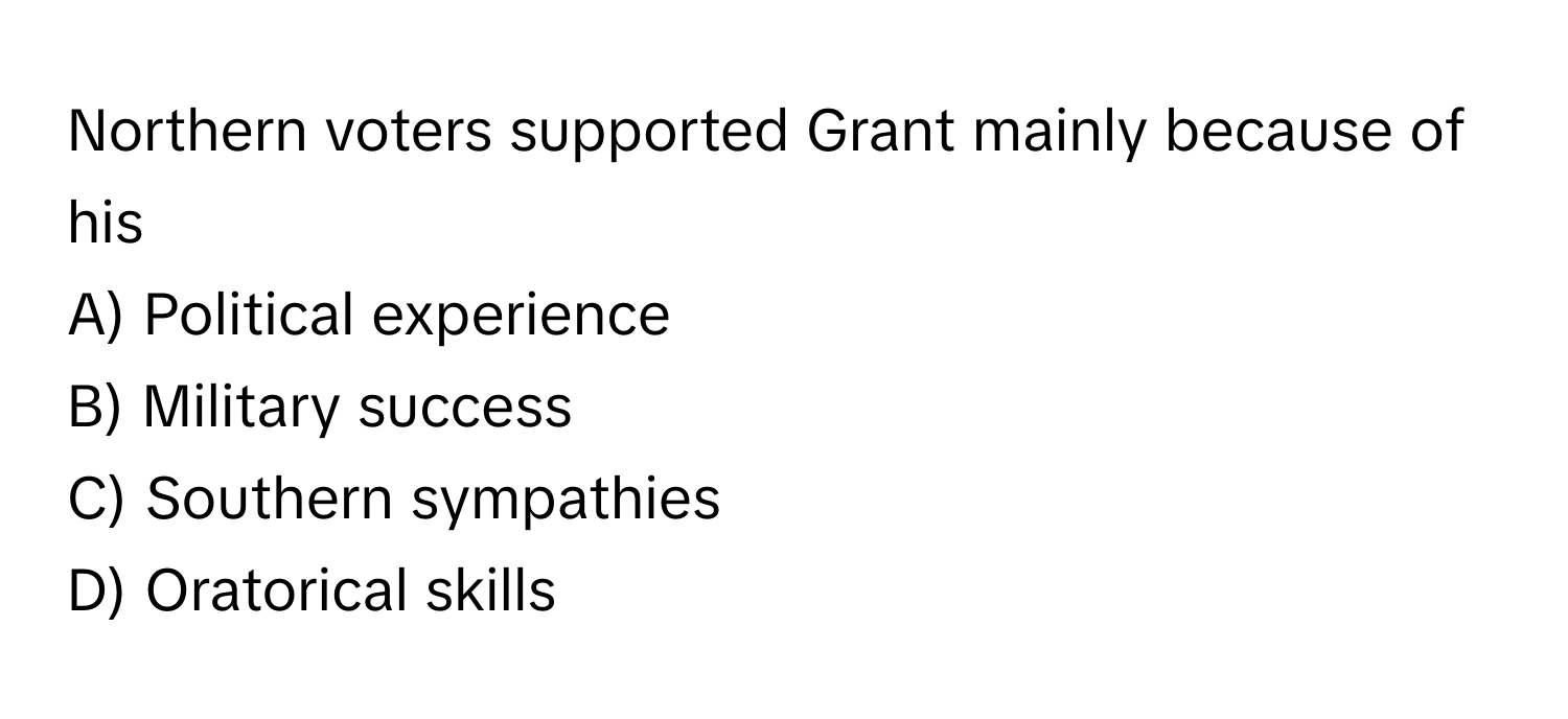 Northern voters supported Grant mainly because of his 

A) Political experience
B) Military success
C) Southern sympathies
D) Oratorical skills