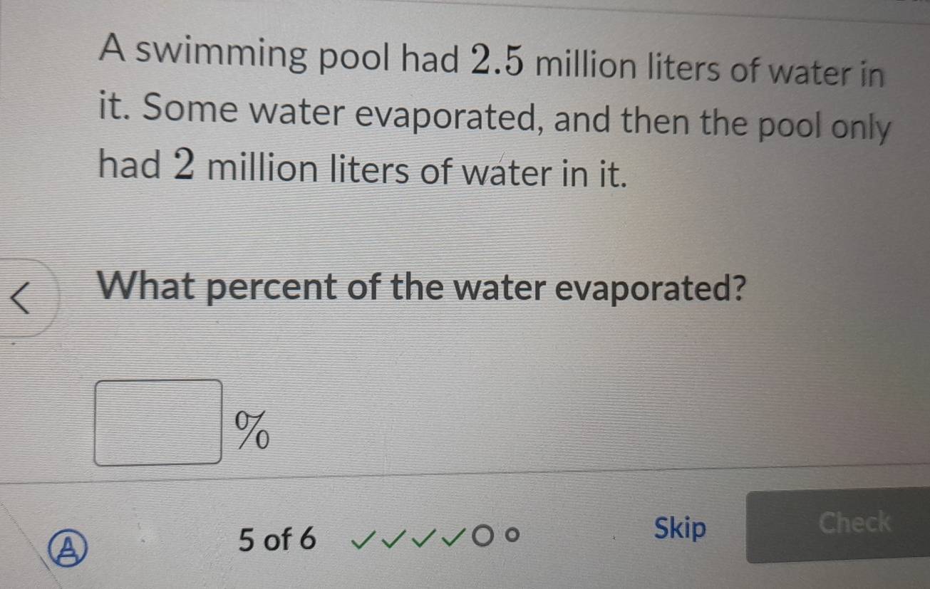 A swimming pool had 2.5 million liters of water in 
it. Some water evaporated, and then the pool only 
had 2 million liters of water in it. 
What percent of the water evaporated?
%
Skip 
a
5 of 6 Check