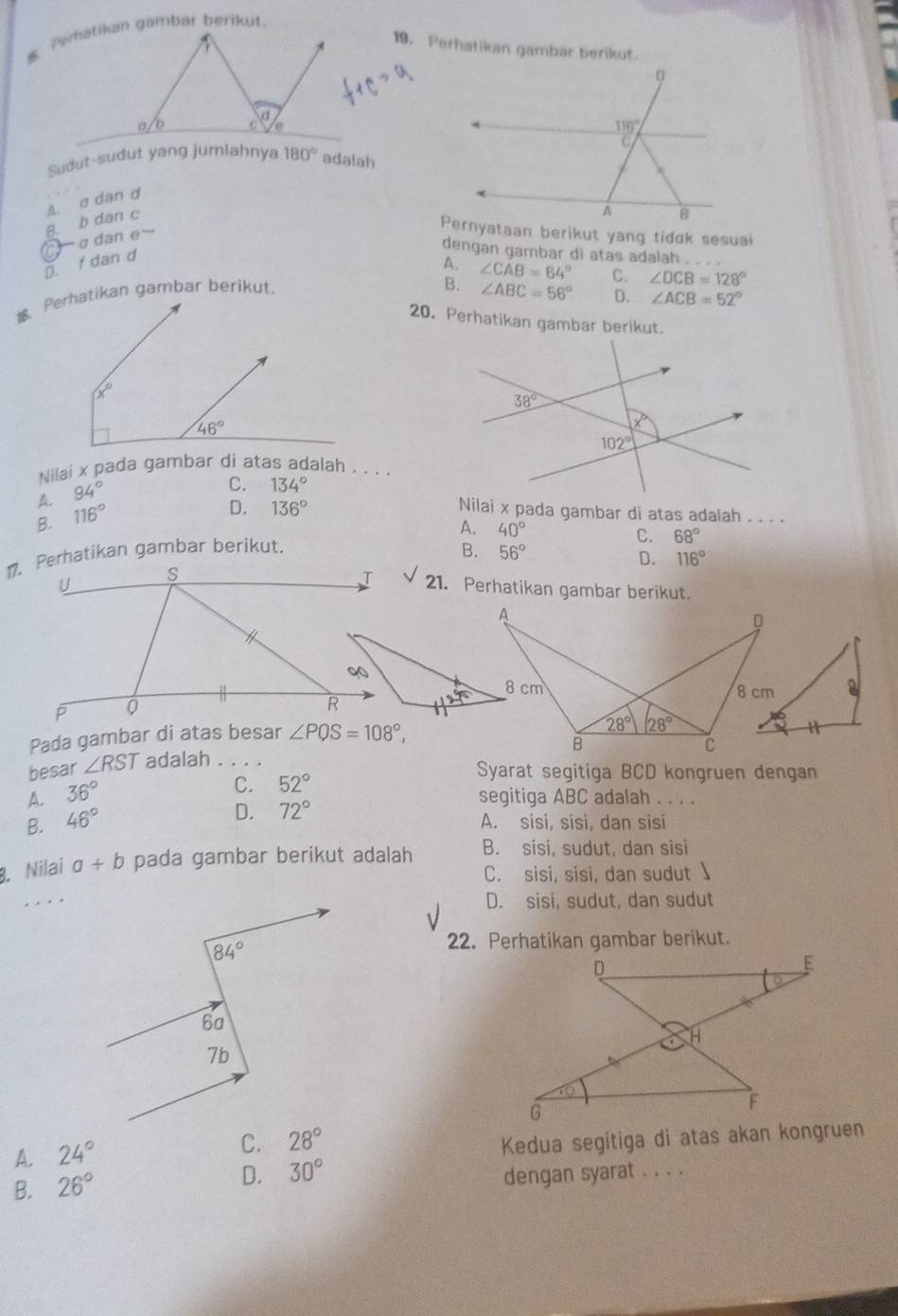 Perhatikan gambar berikut.
Sudut-sudut yang jumlahnya 180° adalah
a dan e B. b dan c A. σ dan d
dengan gambar di atas adalah . . . .
D. f dan d
A. ∠ CAB=64° C. ∠ DCB=128°
B. ∠ ABC=56° D. ∠ ACB=52°
20. Perhatikan gambar berikut.
Nilai x pada gambar di atas adalah , . . .
A. 94°
C. 134°
B. 116°
D. 136° Nilai x pada gambar di atas adalah . . . .
1. Perhatikan gambar berikut. A. 40°
C. 68°
B. 56°
D. 116°
sqrt() 21. Perhatikan gambar berikut.
D
8 cm 
Pada gambar di atas besar ∠ PQS=108°,
28° 28°
B
C
besar ∠ RST adalah . . 。
Syarat segitiga BCD kongruen dengan
A. 36°
C. 52°
D. 72°
segitiga ABC adalah . . . .
B. 46° A. sisi, sisi, dan sisi
8. Nilai a+b pada gambar berikut adalah B. sisi, sudut, dan sisi
C. sisi, sisi, dan sudut ↓
. . . .
D. sisi, sudut, dan sudut
22. Perhatikan gambar berikut.
A. 24°
C. 28° Kedua segitiga di atas akan kongruen
B. 26°
D. 30° dengan syarat . . . .