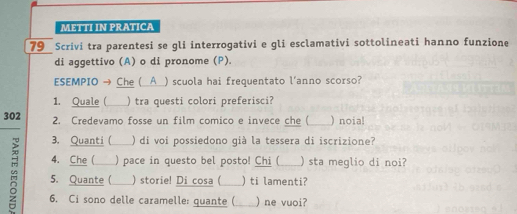 METTI IN PRATICA 
79 Scrivi tra parentesi se gli interrogativi e gli esclamativi sottolineati hanno funzione 
di aggettivo (A) o di pronome (P). 
ESEMPIO → Che (__A_) scuola hai frequentato l'anno scorso? 
1. Quale ( _) tra questi colori preferisci? 
302 2. Credevamo fosse un film comico e invece che ( )noia! 
3. Quanti ( ) di voi possiedono già la tessera di iscrizione? 
4. Che ( ) pace in questo bel posto! Chi ( ) sta meglio di noi? 
5. Quante ( ) storie! Di cosa ( ) ti lamenti? 
6. Ci sono delle caramelle: quante ( ) ne vuoi?