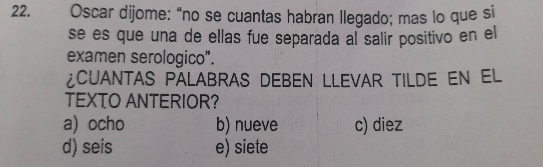 Oscar dijome: “no se cuantas habran llegado; mas lo que si
se es que una de ellas fue separada al salir positivo en el
examen serologico”.
¿CUANTAS PALABRAS DEBEN LLEVAR TILDE EN EL
TEXTO ANTERIOR?
a) ocho b) nueve c) diez
d) seis e) siete