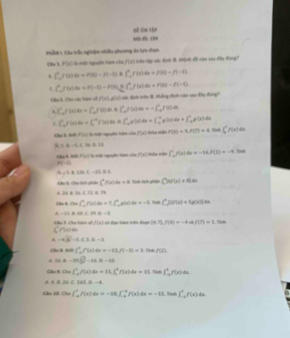 cì ān tậr
P9ầN 1 Cáu tắc nghiệm nhiều phương án lực chọn.
Cầu l P(e) l một nguyệc tên của f(x) nân nập sắc địn R Mịnh đ că ano đây đùng?
A ∈t _(-a)^4f(x)dx=f(x)-f(-1). ∈t _(-1)^1f(x)dx=f(8)-f(-1)
C ∈t _(-5)^0f(x)dx=f(-1)-f(0)△ x|1(x)|^4f(x)dx=f(8)-f(-1).
Câu 2. Cho các tàm số f(x),f(x) vớc đụớ vớu 2 khẳng đình nào sau đây đùng
A ∈t _(-0)^1f(x)dx=∈t _(-6)^1f(t)dt.8∈t _(-6)^1f(x)dx=-∈t _(-6)^6f(t)dt
C ∈t _(-a)^bf(x)dx=∈t _3^((-6)f(x)dx 0.∈t _(-1)^0g(x)dx=∈t _(-1)^(-1)g(x)dx+∈t _(-1)^tg(x) ∠ B
:Câo B. Biế f(x) là một nguyên tăm của f(x) Bểa milit f(5)=9,f(7)=4 Tính ∈t _0^xf(x) d.
5.8-5.C.B.D...
Câu é Bế f(x) là một nguyờc tàm sủa f(x) tán nán |_(-6)^tf(x)dx=-14,f(1)=-9 Tính
P(-2)
/A sqrt 3.12.126C2.2=0.=28.0.5)
Câu 5. Cho tích phân ∈t _1^(4f(x) a x=8 Tìn sin ghân ∈t _0^4|af(x)+8|dx
24.8,66C72.0.78
Câo 6. Cho (_(-2)^4f(x) 6 =7.∈t _(-2)^4g(x)dx=-5.10 a ∈t _(-1)^0|2f(x)+5g(x)|dx
a =11.8.68C.39.0.-3
Câu 7. Cho hàm số f(x) số đạo hàm tàn đuạn [4,7],f(4)=-4 f(7)=1 Tỉnh
∈t _a^bf'(x) ar
A -4sqrt 6)-5.c≤ n-3
Câu B. Điế ∈t _(-2)^2f'(x)dx=-13,f(-3)=3 Tm f(2).
A. 36 B. -380-16n-11
Cầu B, Cho ∈t _(-2)^1f(x)dx=11.∈t _2^3f(x)dx=15 Tí ∈t _(-2)^3f(x)dx.
A. 4. B. 26. C. 165. D. —4.
Câu 10. Cho ∈t _(-4)^7f(x)dx=-18.∈t _(-4)^(-2)f(x)dx=-15.. Tính ∈t _(-2)^2f(x)dx.