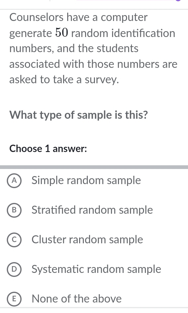 Counselors have a computer
generate 50 random identification
numbers, and the students
associated with those numbers are
asked to take a survey.
What type of sample is this?
Choose 1 answer:
A Simple random sample
B Stratified random sample
C) Cluster random sample
D Systematic random sample
E None of the above