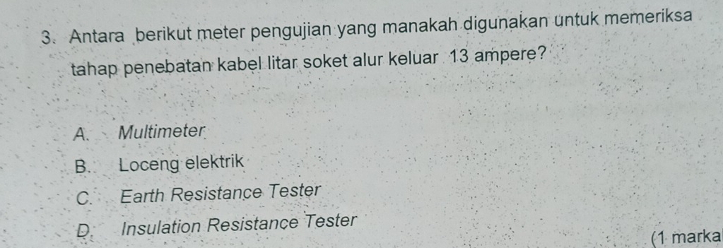 Antara berikut meter pengujian yang manakah digunakan untuk memeriksa
tahap penebatan kabel litar soket alur keluar 13 ampere?
A. Multimeter
B. Loceng elektrik
C. Earth Resistance Tester
D Insulation Resistance Tester
(1 marka