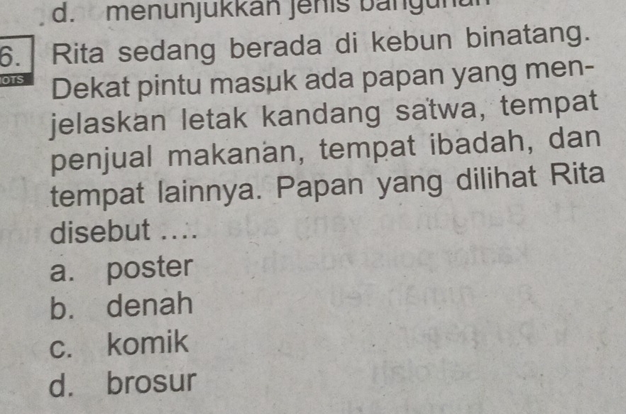 d. menunjukkan Jenis bangunun
6. Rita sedang berada di kebun binatang.
OTS Dekat pintu masuk ada papan yang men-
jelaskan letak kandang satwa, tempat
penjual makanan, tempat ibadah, dan
tempat lainnya. Papan yang dilihat Rita
disebut ....
a. poster
b. denah
c. komik
d. brosur