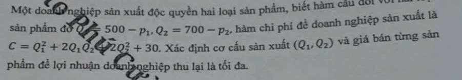 Một doanh nghiệp sản xuất độc quyền hai loại sản phẩm, biết hàm câu đ01 v 
sản phẩm đờ Q = 500-p_1, Q_2=700-p_2 , hàm chi phí đề doanh nghiệp sản xuất là
C=Q_1^(2+2Q_1)Q_2 2Q_2^(2+30. Xác định cơ cấu sản xuất (Q_1),Q_2) và giá bán từng sản 
phẩm đề lợi nhuận doanh nghiệp thu lại là tối đa.